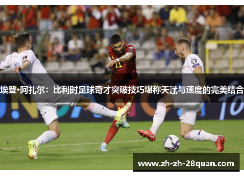 埃登·阿扎尔：比利时足球奇才突破技巧堪称天赋与速度的完美结合